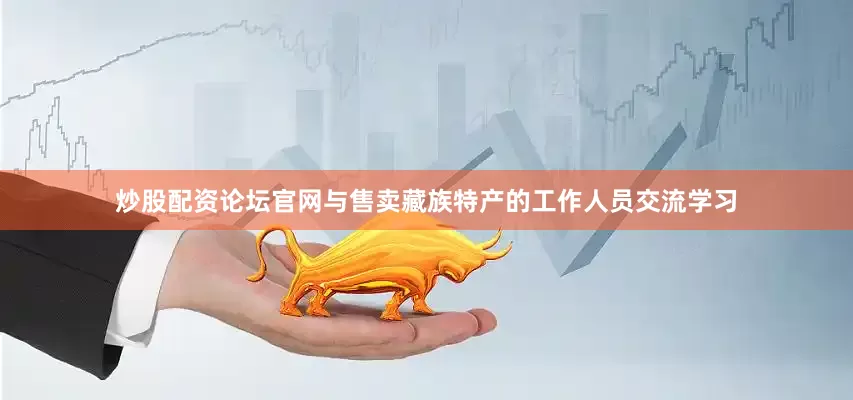 炒股配资论坛官网与售卖藏族特产的工作人员交流学习