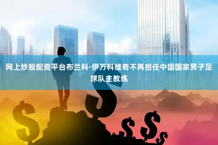 网上炒股配资平台布兰科·伊万科维奇不再担任中国国家男子足球队主教练