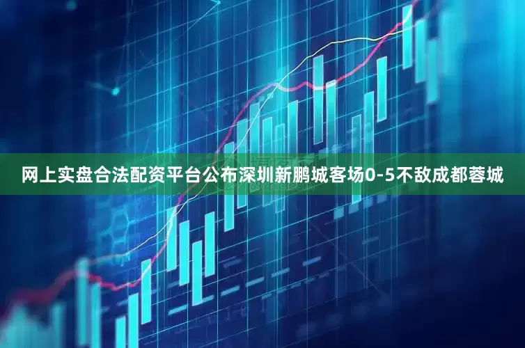 网上实盘合法配资平台公布深圳新鹏城客场0-5不敌成都蓉城
