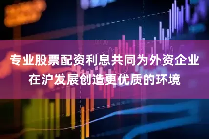 专业股票配资利息共同为外资企业在沪发展创造更优质的环境