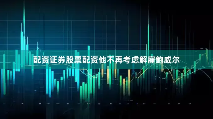 配资证券股票配资他不再考虑解雇鲍威尔