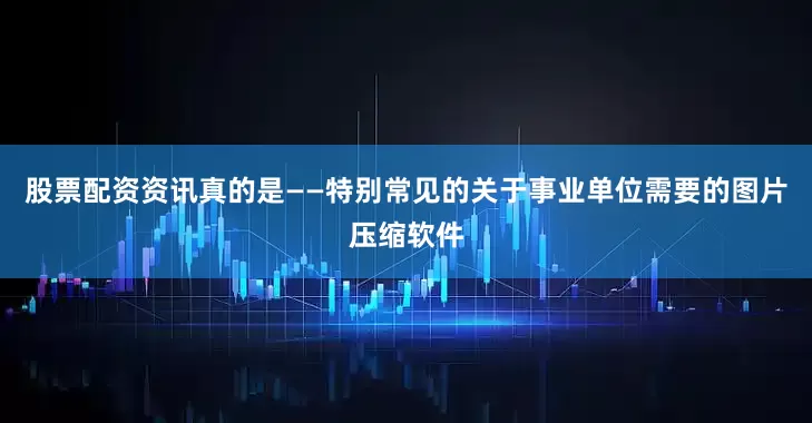股票配资资讯真的是——特别常见的关于事业单位需要的图片压缩软件