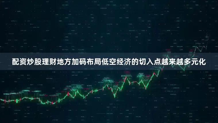 配资炒股理财地方加码布局低空经济的切入点越来越多元化