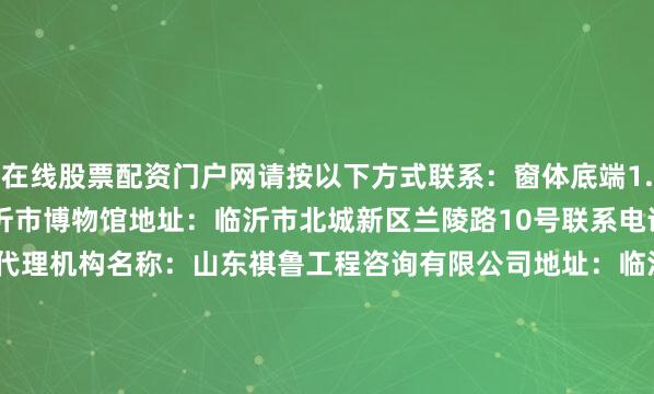 在线股票配资门户网请按以下方式联系：窗体底端1.采购人信息名称：临沂市博物馆地址：临沂市北城新区兰陵路10号联系电话：0539-81859352.采购代理机构名称：山东祺鲁工程咨询有限公司地址：临沂市兰山区南京路柳青公馆A2座（西栋）7楼联系人：张工联系电话：0539-7055266中标总金额：1000000.0