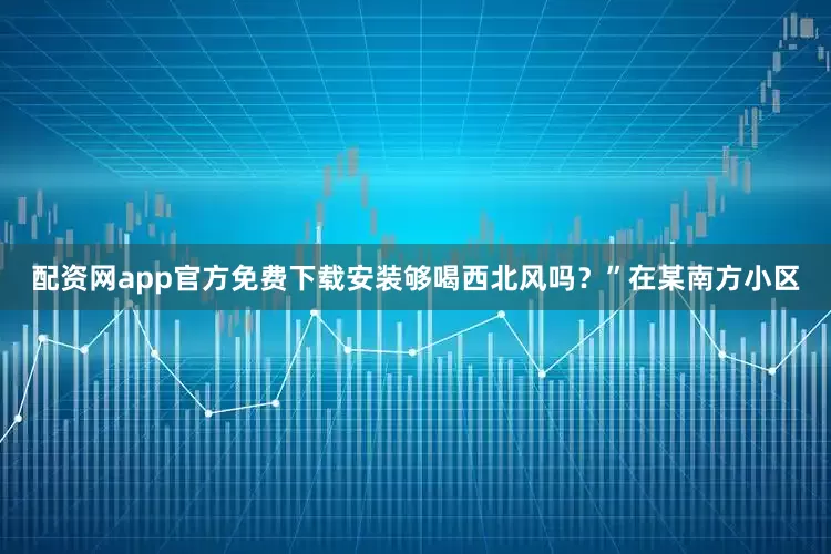 配资网app官方免费下载安装够喝西北风吗？”在某南方小区