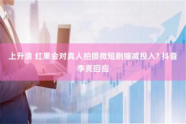 上升浪 红果会对真人拍摄微短剧缩减投入? 抖音李亮回应