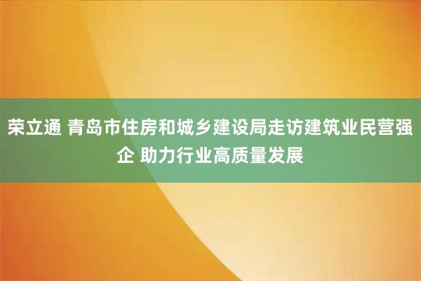 荣立通 青岛市住房和城乡建设局走访建筑业民营强企 助力行业高质量发展