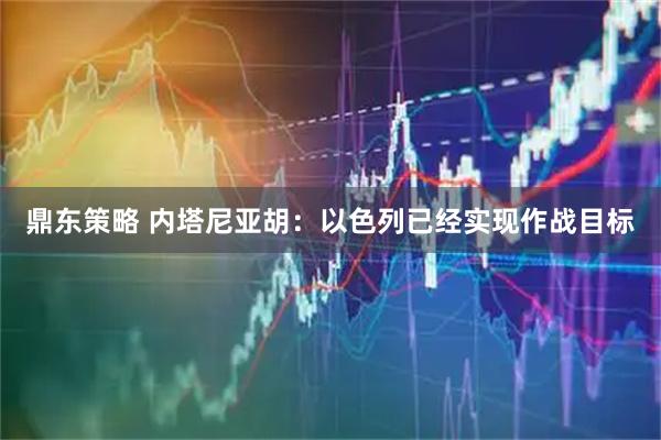 鼎东策略 内塔尼亚胡：以色列已经实现作战目标