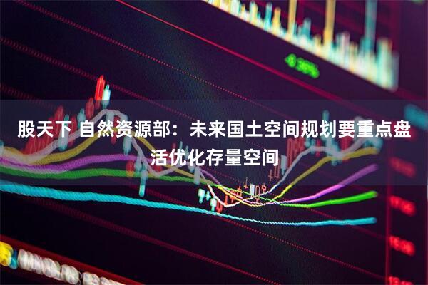 股天下 自然资源部：未来国土空间规划要重点盘活优化存量空间