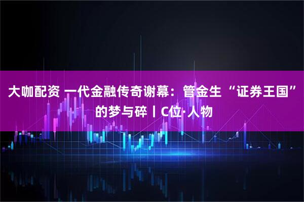 大咖配资 一代金融传奇谢幕：管金生 “证券王国” 的梦与碎丨C位·人物