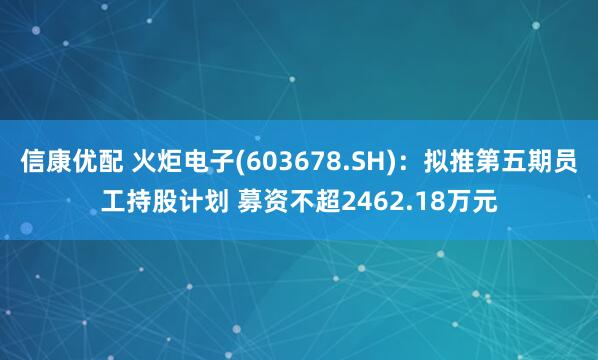 信康优配 火炬电子(603678.SH)：拟推第五期员工持股计划 募资不超2462.18万元