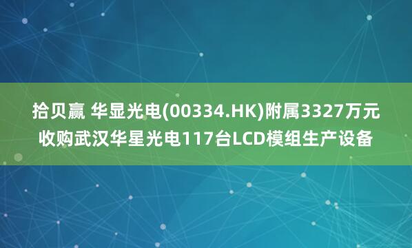 拾贝赢 华显光电(00334.HK)附属3327万元收购武汉华星光电117台LCD模组生产设备