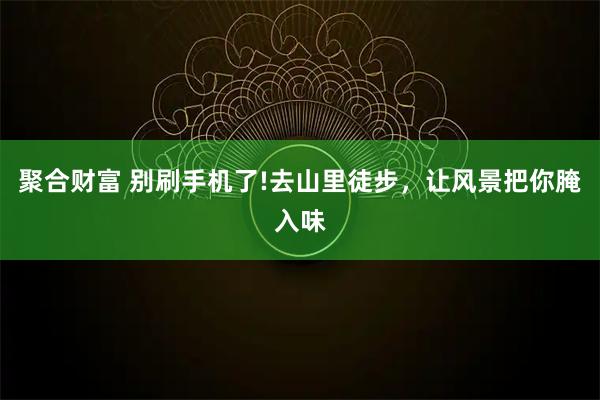 聚合财富 别刷手机了!去山里徒步，让风景把你腌入味
