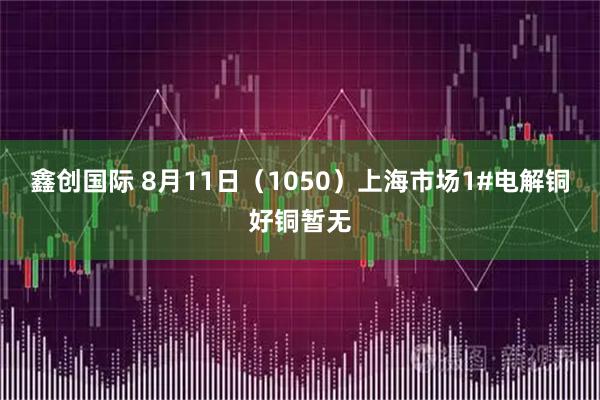 鑫创国际 8月11日（1050）上海市场1#电解铜好铜暂无