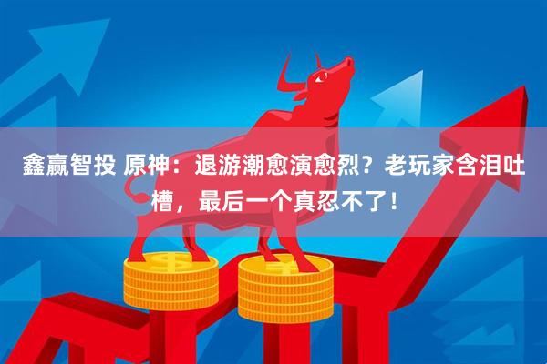 鑫赢智投 原神：退游潮愈演愈烈？老玩家含泪吐槽，最后一个真忍不了！