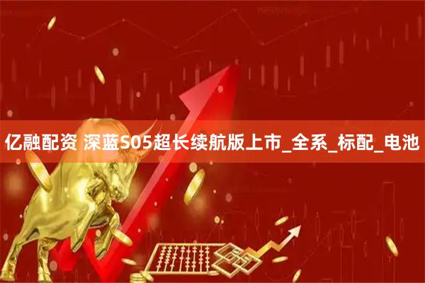 亿融配资 深蓝S05超长续航版上市_全系_标配_电池