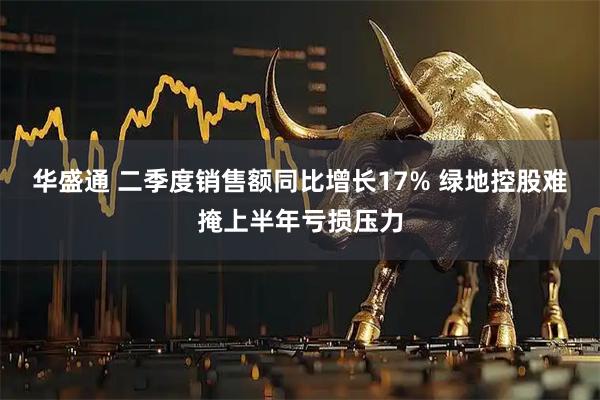 华盛通 二季度销售额同比增长17% 绿地控股难掩上半年亏损压力