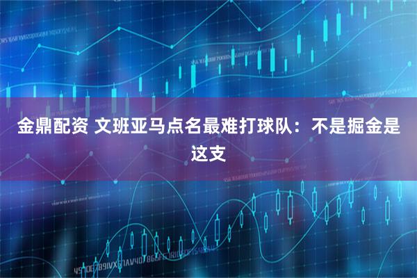 金鼎配资 文班亚马点名最难打球队：不是掘金是这支