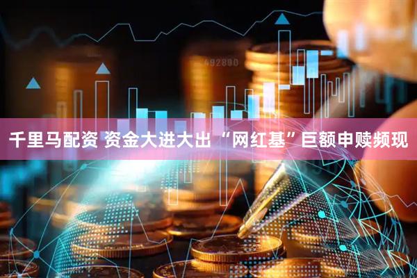 千里马配资 资金大进大出 “网红基”巨额申赎频现