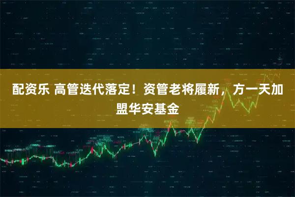 配资乐 高管迭代落定！资管老将履新，方一天加盟华安基金