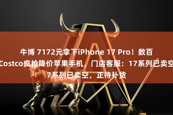 牛博 7172元拿下iPhone 17 Pro！数百人挤进杭州Costco疯抢降价苹果手机，门店客服：17系列已卖空，正待补货