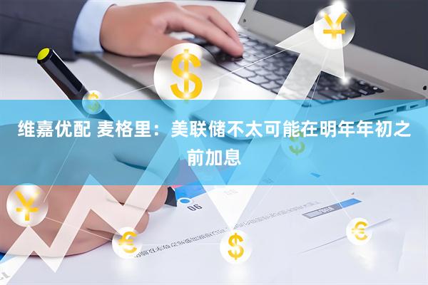 维嘉优配 麦格里：美联储不太可能在明年年初之前加息