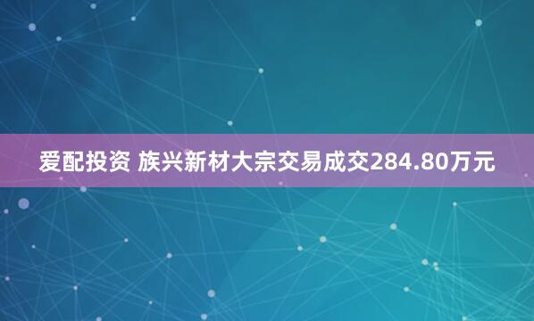 爱配投资 族兴新材大宗交易成交284.80万元