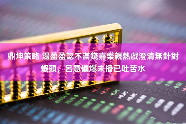 鼎坤策略 湯盈盈認不滿錢嘉樂親熱戲澄清無針對蝦頭，呂慧儀爆未播已吐苦水