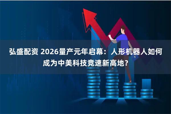 弘盛配资 2026量产元年启幕：人形机器人如何成为中美科技竞速新高地？