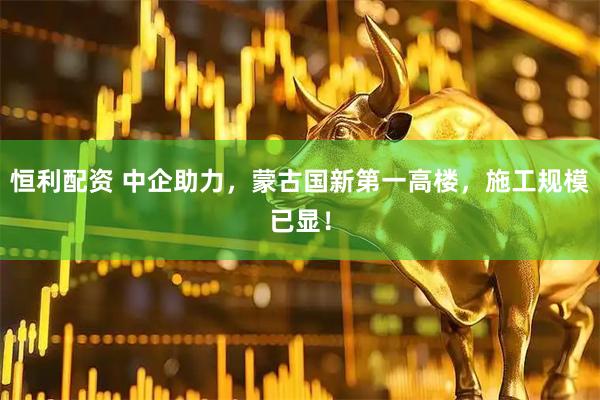 恒利配资 中企助力，蒙古国新第一高楼，施工规模已显！
