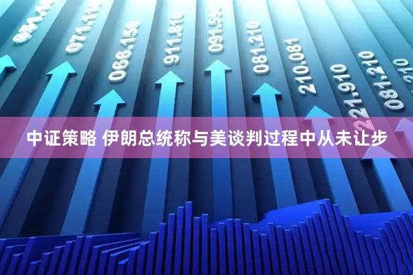 中证策略 伊朗总统称与美谈判过程中从未让步