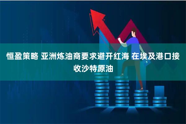恒盈策略 亚洲炼油商要求避开红海 在埃及港口接收沙特原油