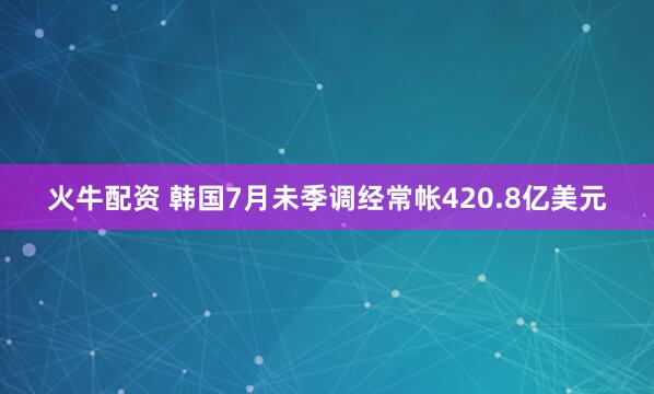 火牛配资 韩国7月未季调经常帐420.8亿美元